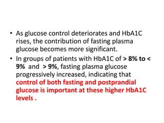 • As glucose control deteriorates and HbA1C
  rises, the contribution of fasting plasma
  glucose becomes more significant.
• In groups of patients with HbA1C of > 8% to <
  9% and > 9%, fasting plasma glucose
  progressively increased, indicating that
  control of both fasting and postprandial
  glucose is important at these higher HbA1C
  levels .
 