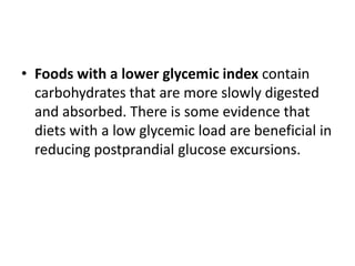 • Foods with a lower glycemic index contain
  carbohydrates that are more slowly digested
  and absorbed. There is some evidence that
  diets with a low glycemic load are beneficial in
  reducing postprandial glucose excursions.
 
