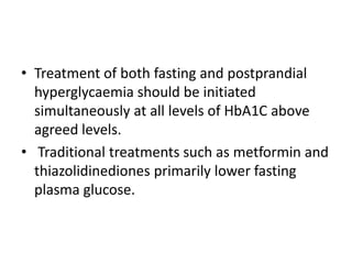 • Treatment of both fasting and postprandial
  hyperglycaemia should be initiated
  simultaneously at all levels of HbA1C above
  agreed levels.
• Traditional treatments such as metformin and
  thiazolidinediones primarily lower fasting
  plasma glucose.
 