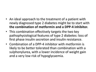 • An ideal approach to the treatment of a patient with
  newly diagnosed type 2 diabetes might be to start with
  the combination of metformin and a DPP-4 inhibitor.
• This combination effectively targets the two key
  pathophysiological features of type 2 diabetes: loss of
  first phase insulin secretion and insulin resistance.
• Combination of a DPP-4 inhibitor with metformin is
  likely to be better tolerated than combination with a
  sulphonylurea, with a lower incidence of weight gain
  and a very low risk of hypoglycaemia.
 