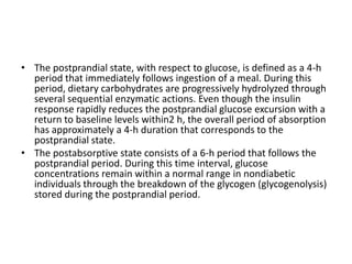• The postprandial state, with respect to glucose, is defined as a 4-h
  period that immediately follows ingestion of a meal. During this
  period, dietary carbohydrates are progressively hydrolyzed through
  several sequential enzymatic actions. Even though the insulin
  response rapidly reduces the postprandial glucose excursion with a
  return to baseline levels within2 h, the overall period of absorption
  has approximately a 4-h duration that corresponds to the
  postprandial state.
• The postabsorptive state consists of a 6-h period that follows the
  postprandial period. During this time interval, glucose
  concentrations remain within a normal range in nondiabetic
  individuals through the breakdown of the glycogen (glycogenolysis)
  stored during the postprandial period.
 
