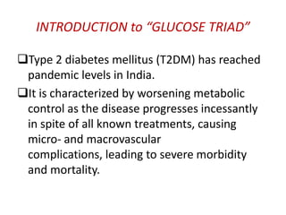 INTRODUCTION to “GLUCOSE TRIAD”

Type 2 diabetes mellitus (T2DM) has reached
 pandemic levels in India.
It is characterized by worsening metabolic
 control as the disease progresses incessantly
 in spite of all known treatments, causing
 micro- and macrovascular
 complications, leading to severe morbidity
 and mortality.
 