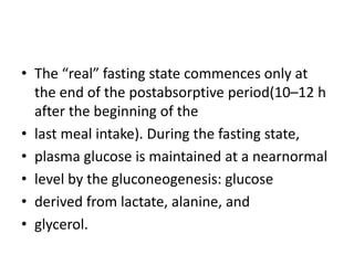 • The “real” fasting state commences only at
  the end of the postabsorptive period(10–12 h
  after the beginning of the
• last meal intake). During the fasting state,
• plasma glucose is maintained at a nearnormal
• level by the gluconeogenesis: glucose
• derived from lactate, alanine, and
• glycerol.
 