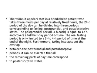 • Therefore, it appears that in a nondiabetic patient who
  takes three meals per day at relatively fixed hours, the 24-h
  period of the day can be divided into three periods
  corresponding to fasting, postprandial, and postabsorptive
  states. The postprandial period (4 h each) is equal to 12 h
  and covers a full half-day period of time. The real fasting
  period is only limited to a 3- to 4-h period of time at the
  end of the night. Furthermore, taking into account the
  overlap
• between the postprandial and postabsorptive
• periods, it can be asserted that all
• the remaining parts of daytime correspond
• to postabsorptive states
 