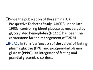 Since the publication of the seminal UK
 Prospective Diabetes Study (UKPDS) in the late
 1990s, controlling blood glucose as measured by
 glycosylated hemoglobin (HbA1c) has been the
 cornerstone for the management of T2DM.
HbA1c in turn is a function of the values of fasting
 plasma glucose (FPG) and postprandial plasma
 glucose (PPPG), an integrator of fasting and
 prandial glycemic disorders.
 