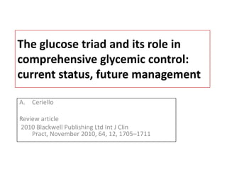 The glucose triad and its role in
comprehensive glycemic control:
current status, future management

A.   Ceriello

Review article
2010 Blackwell Publishing Ltd Int J Clin
    Pract, November 2010, 64, 12, 1705–1711
 