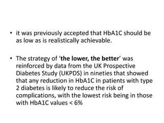 • it was previously accepted that HbA1C should be
  as low as is realistically achievable.

• The strategy of ‘the lower, the better’ was
  reinforced by data from the UK Prospective
  Diabetes Study (UKPDS) in nineties that showed
  that any reduction in HbA1C in patients with type
  2 diabetes is likely to reduce the risk of
  complications, with the lowest risk being in those
  with HbA1C values < 6%
 