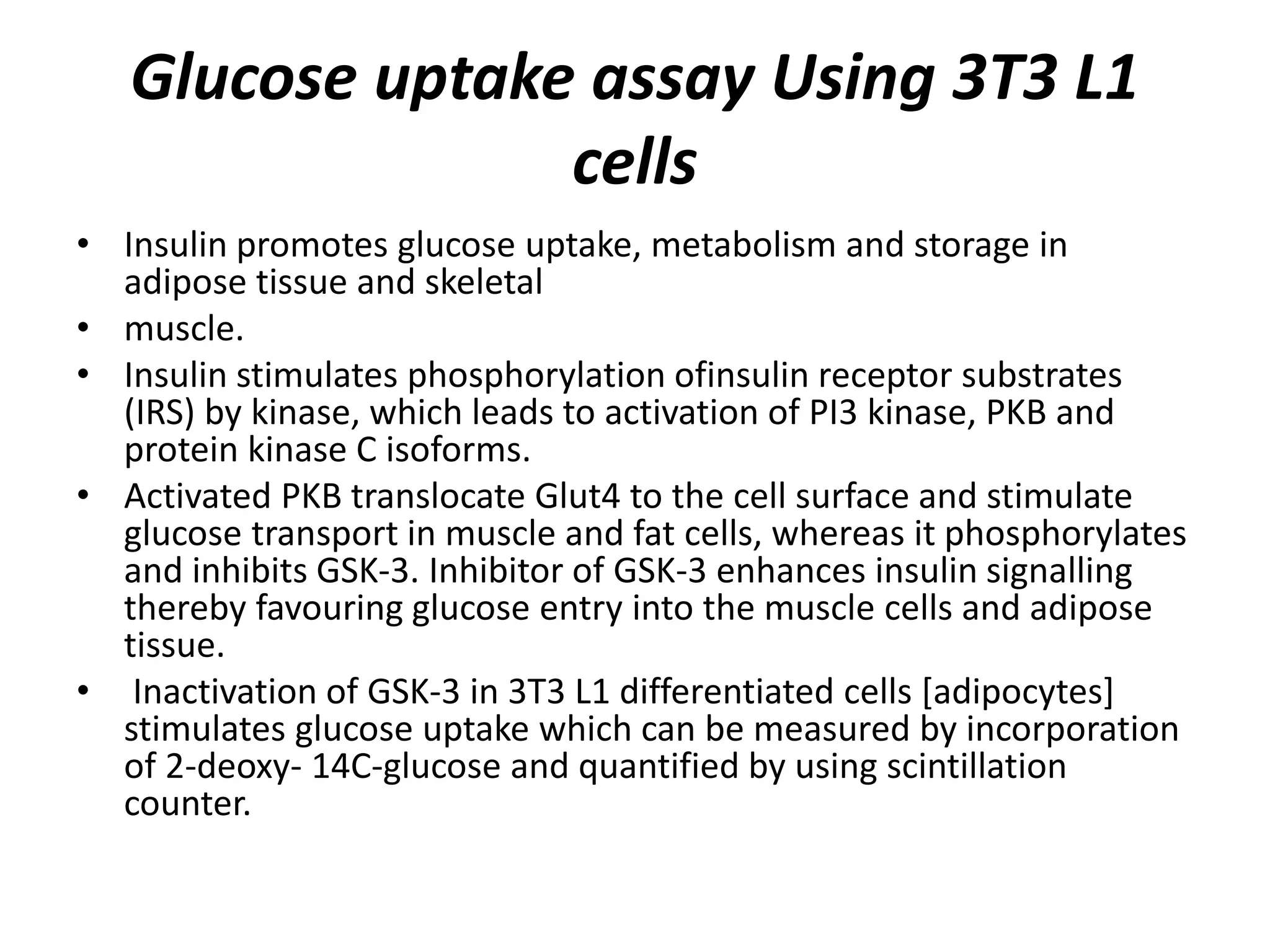 Glucose uptake assay Using 3T3 L1
cells
• Insulin promotes glucose uptake, metabolism and storage in
adipose tissue and skeletal
• muscle.
• Insulin stimulates phosphorylation ofinsulin receptor substrates
(IRS) by kinase, which leads to activation of PI3 kinase, PKB and
protein kinase C isoforms.
• Activated PKB translocate Glut4 to the cell surface and stimulate
glucose transport in muscle and fat cells, whereas it phosphorylates
and inhibits GSK-3. Inhibitor of GSK-3 enhances insulin signalling
thereby favouring glucose entry into the muscle cells and adipose
tissue.
• Inactivation of GSK-3 in 3T3 L1 differentiated cells [adipocytes]
stimulates glucose uptake which can be measured by incorporation
of 2-deoxy- 14C-glucose and quantified by using scintillation
counter.
 