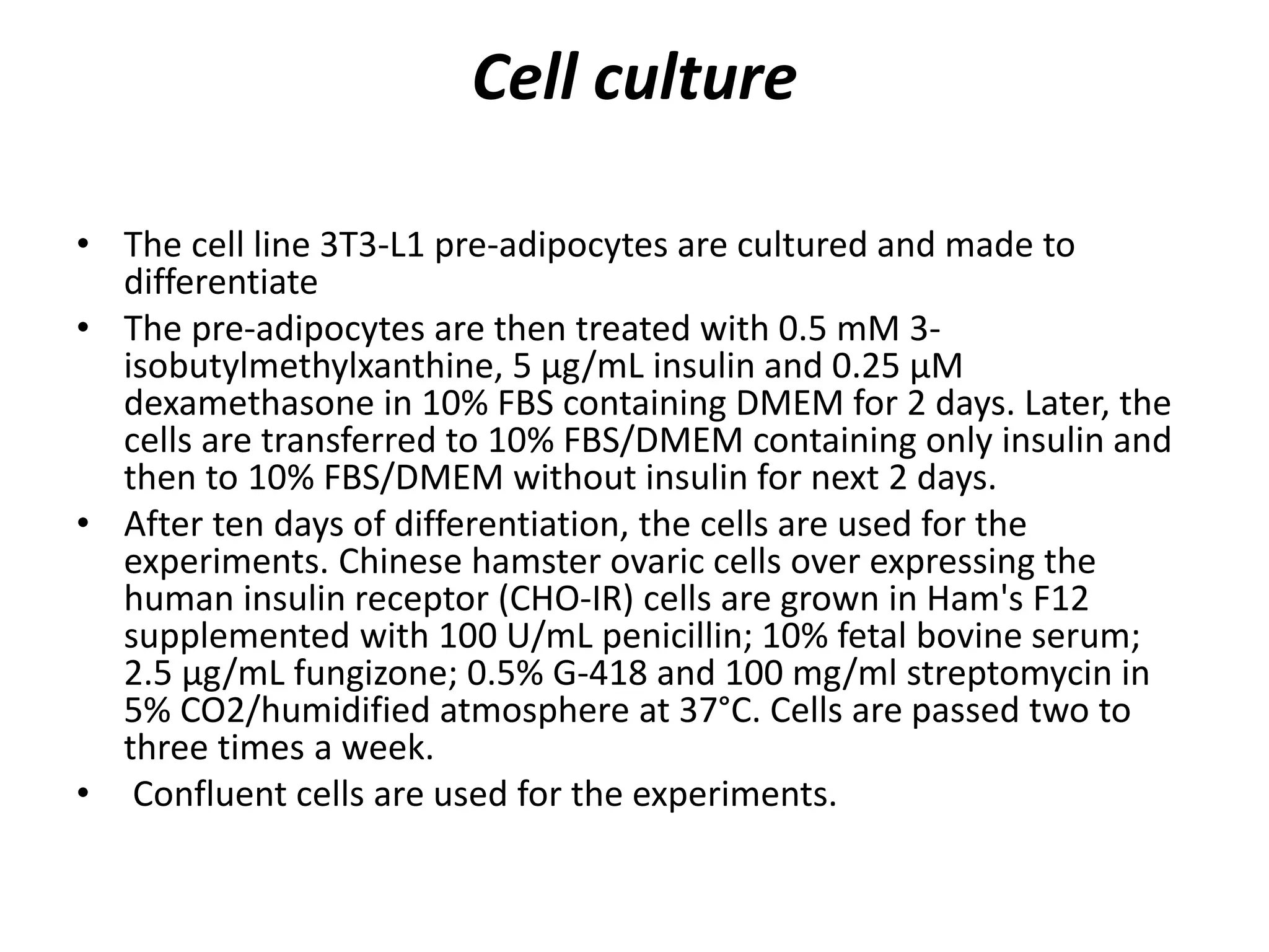 Cell culture
• The cell line 3T3-L1 pre-adipocytes are cultured and made to
differentiate
• The pre-adipocytes are then treated with 0.5 mM 3-
isobutylmethylxanthine, 5 μg/mL insulin and 0.25 μM
dexamethasone in 10% FBS containing DMEM for 2 days. Later, the
cells are transferred to 10% FBS/DMEM containing only insulin and
then to 10% FBS/DMEM without insulin for next 2 days.
• After ten days of differentiation, the cells are used for the
experiments. Chinese hamster ovaric cells over expressing the
human insulin receptor (CHO-IR) cells are grown in Ham's F12
supplemented with 100 U/mL penicillin; 10% fetal bovine serum;
2.5 μg/mL fungizone; 0.5% G-418 and 100 mg/ml streptomycin in
5% CO2/humidified atmosphere at 37°C. Cells are passed two to
three times a week.
• Confluent cells are used for the experiments.
 