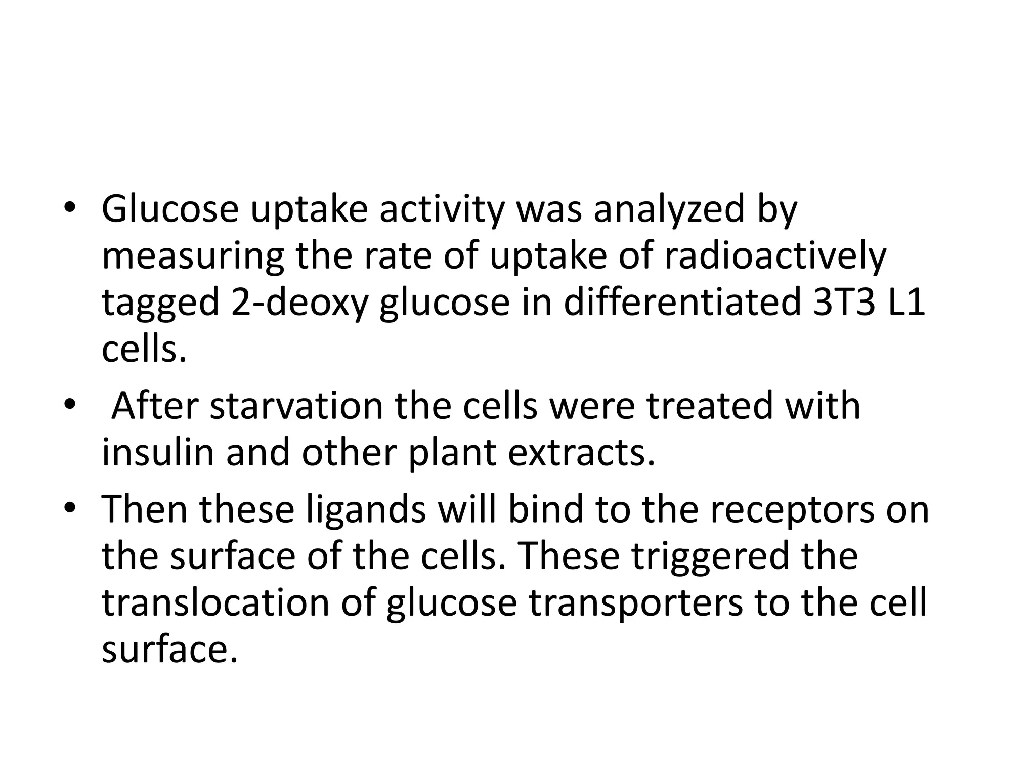 • Glucose uptake activity was analyzed by
measuring the rate of uptake of radioactively
tagged 2-deoxy glucose in differentiated 3T3 L1
cells.
• After starvation the cells were treated with
insulin and other plant extracts.
• Then these ligands will bind to the receptors on
the surface of the cells. These triggered the
translocation of glucose transporters to the cell
surface.
 
