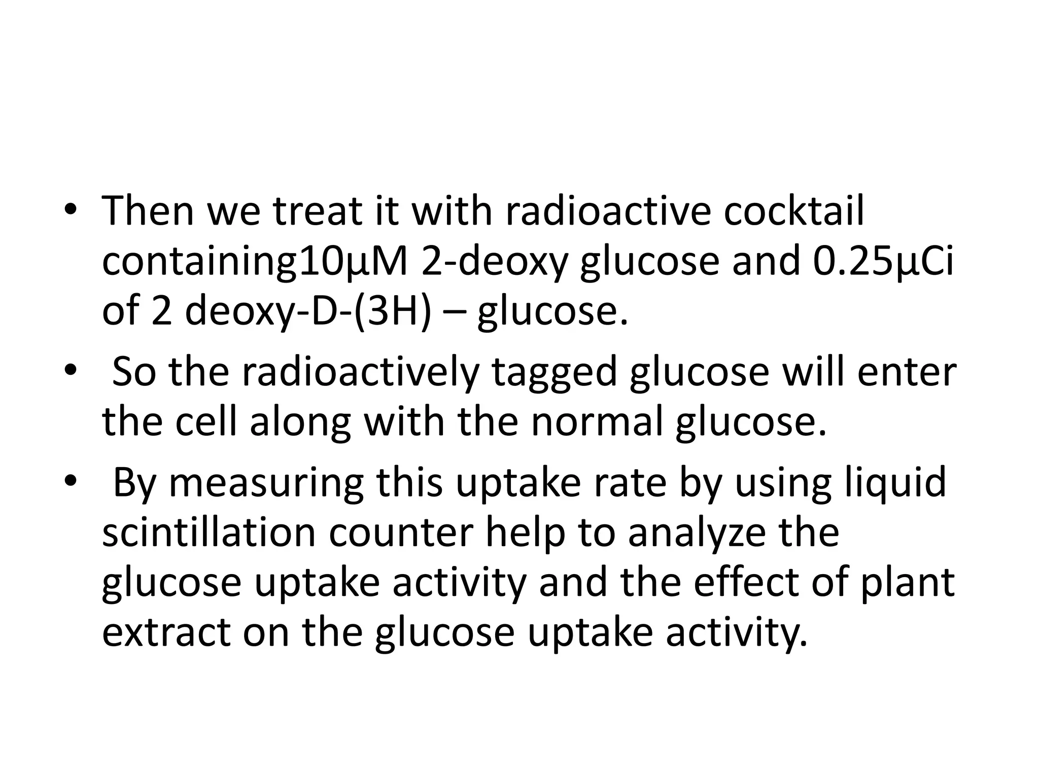 • Then we treat it with radioactive cocktail
containing10µM 2-deoxy glucose and 0.25µCi
of 2 deoxy-D-(3H) – glucose.
• So the radioactively tagged glucose will enter
the cell along with the normal glucose.
• By measuring this uptake rate by using liquid
scintillation counter help to analyze the
glucose uptake activity and the effect of plant
extract on the glucose uptake activity.
 