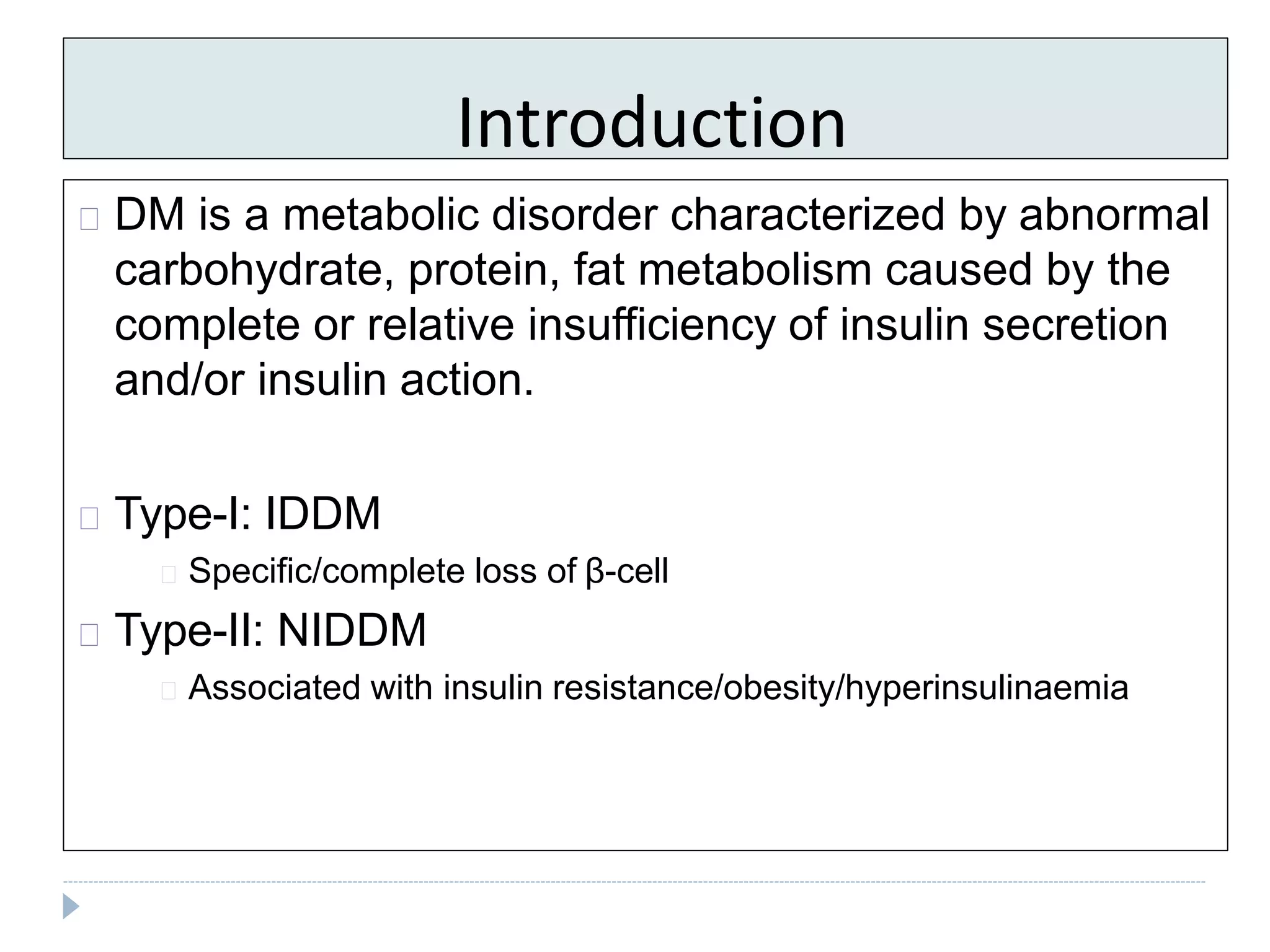Introduction
DM is a metabolic disorder characterized by abnormal
carbohydrate, protein, fat metabolism caused by the
complete or relative insufficiency of insulin secretion
and/or insulin action.
Type-I: IDDM
Specific/complete loss of β-cell
Type-II: NIDDM
Associated with insulin resistance/obesity/hyperinsulinaemia
 