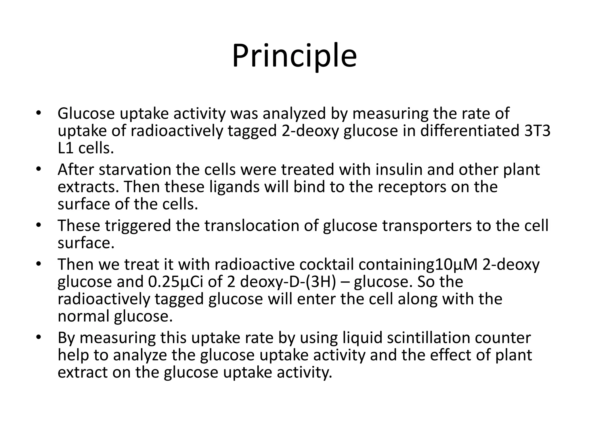 Principle
• Glucose uptake activity was analyzed by measuring the rate of
uptake of radioactively tagged 2-deoxy glucose in differentiated 3T3
L1 cells.
• After starvation the cells were treated with insulin and other plant
extracts. Then these ligands will bind to the receptors on the
surface of the cells.
• These triggered the translocation of glucose transporters to the cell
surface.
• Then we treat it with radioactive cocktail containing10µM 2-deoxy
glucose and 0.25µCi of 2 deoxy-D-(3H) – glucose. So the
radioactively tagged glucose will enter the cell along with the
normal glucose.
• By measuring this uptake rate by using liquid scintillation counter
help to analyze the glucose uptake activity and the effect of plant
extract on the glucose uptake activity.
 