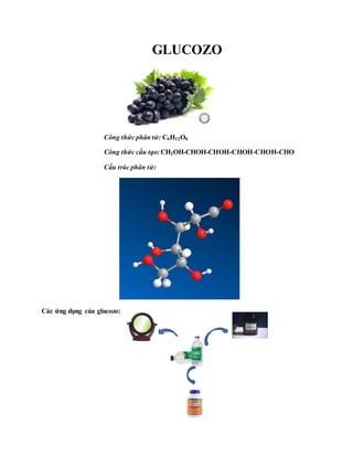 GLUCOZO
Công thức phân tử: C6H12O6
Công thức cấu tạo: CH2OH-CHOH-CHOH-CHOH-CHOH-CHO
Cấu trúc phân tử:
Các ứng dụng của glucozo:
 