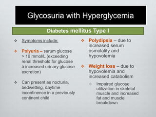 Glycosuria with Hyperglycemia
Diabetes mellitus Type I





Symptoms include:
Polyuria – serum glucose
> 10 mmol/L (exceeding
renal threshold for glucose
à increased urinary glucose
excretion)
Can present as nocturia,
bedwetting, daytime
incontinence in a previously
continent child

 Polydipsia – due to

increased serum
osmolality and
hypovolemia
 Weight loss – due to

hypovolemia and
increased catabolism


Impaired glucose
utilization in skeletal
muscle and increased
fat and muscle
breakdown

 