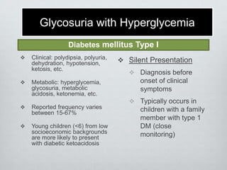 Glycosuria with Hyperglycemia
Diabetes mellitus Type I




Clinical: polydipsia, polyuria,
dehydration, hypotension,
ketosis, etc.
Metabolic: hyperglycemia,
glycosuria, metabolic
acidosis, ketonemia, etc.



Reported frequency varies
between 15-67%



Young children (<6) from low
socioeconomic backgrounds
are more likely to present
with diabetic ketoacidosis

 Silent Presentation
 Diagnosis before

onset of clinical
symptoms
 Typically occurs in

children with a family
member with type 1
DM (close
monitoring)

 