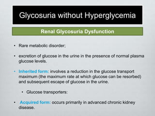 Glycosuria without Hyperglycemia
Renal Glycosuria Dysfunction
• Rare metabolic disorder;

• excretion of glucose in the urine in the presence of normal plasma
glucose levels.
• Inherited form: involves a reduction in the glucose transport
maximum (the maximum rate at which glucose can be resorbed)
and subsequent escape of glucose in the urine.
• Glucose transporters:
•

Acquired form: occurs primarily in advanced chronic kidney
disease.

 