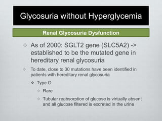 Glycosuria without Hyperglycemia
Renal Glycosuria Dysfunction

 As of 2000: SGLT2 gene (SLC5A2) ->

established to be the mutated gene in
hereditary renal glycosuria


To date, close to 30 mutations have been identified in
patients with hereditary renal glycosuria
 Type O
 Rare

 Tubular reabsorption of glucose is virtually absent

and all glucose filtered is excreted in the urine

 