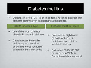 Diabetes mellitus


Diabetes mellitus (DM) is an important endocrine disorder that
presents commonly in children and adolescents.
Diabetes mellitus Type I





Diabetes mellitus Type II

one of the most common
chronic diseases in children



Characterized by insulin
deficiency as a result of
autoimmune destruction of
pancreatic beta islet cells;

Presence of high blood
glucose with insulin
resistance and relative
insulin deficiency



Estimated 3600/100,000
cases of type 2 DM in
Canadian adolescents and

 