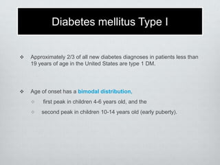 Diabetes mellitus Type I


Approximately 2/3 of all new diabetes diagnoses in patients less than
19 years of age in the United States are type 1 DM.



Age of onset has a bimodal distribution,



first peak in children 4-6 years old, and the
second peak in children 10-14 years old (early puberty).

 