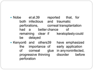 Nobe et al.39 reported that, for
both infectious and traumatic
perforations, corneal transplantation
had a better chance of
remaining clear if keratoplastycould
be delayed
 Kenyon6 and others39 have emphasized
the importance of early application
of corneal glue in anynoninfected,
progressive thinning disorder before
perforation
 