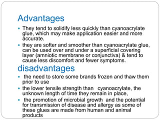 Advantages
 They tend to solidify less quickly than cyanoacrylate
glue, which may make application easier and more
accurate.
 they are softer and smoother than cyanoacrylate glue,
can be used over and under a superficial covering
layer (amniotic membrane or conjunctiva) & tend to
cause less discomfort and fewer symptoms.
disadvantages
 the need to store some brands frozen and thaw them
prior to use
 the lower tensile strength than cyanoacrylate, the
unknown length of time they remain in place,
 the promotion of microbial growth and the potential
for transmission of disease and allergy as some of
these glues are made from human and animal
products
 