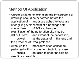 Method Of Application
 Careful slit lamp examination and photographs or
drawings should be performed before the
application of any tissue adhesive,because
after gluing & placement of a bandage soft
contact lens (BSCL), subsequent
examination of the perforation site may be
difficult. size and extent of the perforation,
as well as the status of the lens and
the presence of uveal prolapse.
 Although the procedure often cannot be
performedwith strict sterile technique, care
should be taken to keep the field as
aseptic as possible.
 