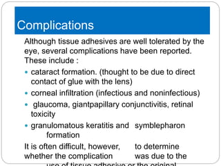 Complications
Although tissue adhesives are well tolerated by the
eye, several complications have been reported.
These include :
 cataract formation. (thought to be due to direct
contact of glue with the lens)
 corneal infiltration (infectious and noninfectious)
 glaucoma, giantpapillary conjunctivitis, retinal
toxicity
 granulomatous keratitis and symblepharon
formation
It is often difficult, however, to determine
whether the complication was due to the
 
