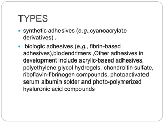 TYPES
 synthetic adhesives (e.g.,cyanoacrylate
derivatives) .
 biologic adhesives (e.g., fibrin-based
adhesives),biodendrimers ,Other adhesives in
development include acrylic-based adhesives,
polyethylene glycol hydrogels, chondroitin sulfate,
riboflavin-fibrinogen compounds, photoactivated
serum albumin solder and photo-polymerized
hyaluronic acid compounds
 