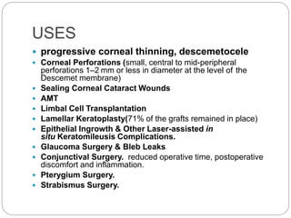 USES
 progressive corneal thinning, descemetocele
 Corneal Perforations (small, central to mid-peripheral
perforations 1–2 mm or less in diameter at the level of the
Descemet membrane)
 Sealing Corneal Cataract Wounds
 AMT
 Limbal Cell Transplantation
 Lamellar Keratoplasty(71% of the grafts remained in place)
 Epithelial Ingrowth & Other Laser-assisted in
situ Keratomileusis Complications.
 Glaucoma Surgery & Bleb Leaks
 Conjunctival Surgery. reduced operative time, postoperative
discomfort and inflammation.
 Pterygium Surgery.
 Strabismus Surgery.
 