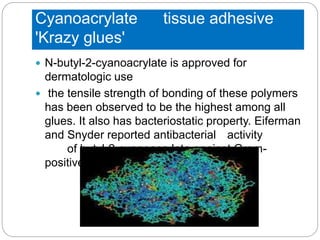 Cyanoacrylate tissue adhesive
'Krazy glues'
 N-butyl-2-cyanoacrylate is approved for
dermatologic use
 the tensile strength of bonding of these polymers
has been observed to be the highest among all
glues. It also has bacteriostatic property. Eiferman
and Snyder reported antibacterial activity
of butyl-2-cyanoacrylate against Gram-
positive organisms
 