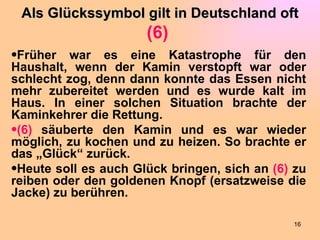Als Glückssymbol gilt in Deutschland oft
                      (6)
•Früher war es eine Katastrophe für den
Haushalt, wenn der Kamin verstopft war oder
schlecht zog, denn dann konnte das Essen nicht
mehr zubereitet werden und es wurde kalt im
Haus. In einer solchen Situation brachte der
Kaminkehrer die Rettung.
•(6) säuberte den Kamin und es war wieder
möglich, zu kochen und zu heizen. So brachte er
das „Glück“ zurück.
•Heute soll es auch Glück bringen, sich an (6) zu
reiben oder den goldenen Knopf (ersatzweise die
Jacke) zu berühren.

                                              16
 