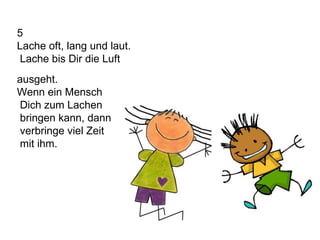5 Lache oft, lang und laut. Lache bis Dir die Luft  ausgeht. Wenn ein Mensch Dich zum Lachen bringen kann, dann verbringe viel Zeit mit ihm. 