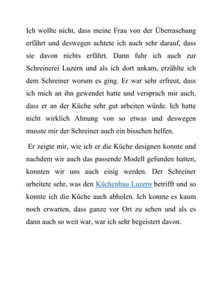 Ich wollte nicht, dass meine Frau von der Überraschung erfährt und deswegen achtete ich auch sehr darauf, dass sie davon nichts erfährt. Dann fuhr ich auch zur Schreinerei Luzern und als ich dort ankam, erzählte ich dem Schreiner worum es ging. Er war sehr erfreut, dass ich mich an ihn gewendet hatte und versprach mir auch, dass er an der Küche sehr gut arbeiten würde. Ich hatte nicht wirklich Ahnung von so etwas und deswegen musste mir der Schreiner auch ein bisschen helfen. 
Er zeigte mir, wie ich er die Küche designen konnte und nachdem wir auch das passende Modell gefunden hatten, konnten wir uns auch einig werden. Der Schreiner arbeitete sehr, was den Küchenbau Luzern betrifft und so konnte ich die Küche auch abholen. Ich konnte es kaum noch erwarten, dass ganze vor Ort zu sehen und als es dann auch so weit war, war ich sehr begeistert davon.  