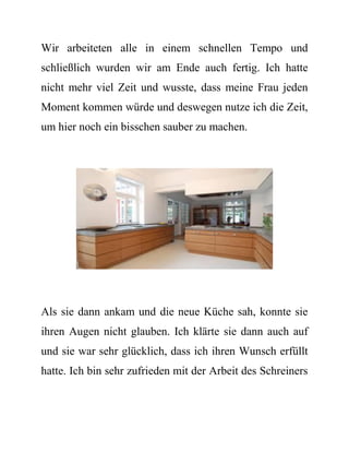 Wir arbeiteten alle in einem schnellen Tempo und schließlich wurden wir am Ende auch fertig. Ich hatte nicht mehr viel Zeit und wusste, dass meine Frau jeden Moment kommen würde und deswegen nutze ich die Zeit, um hier noch ein bisschen sauber zu machen. 
Als sie dann ankam und die neue Küche sah, konnte sie ihren Augen nicht glauben. Ich klärte sie dann auch auf und sie war sehr glücklich, dass ich ihren Wunsch erfüllt hatte. Ich bin sehr zufrieden mit der Arbeit des Schreiners  