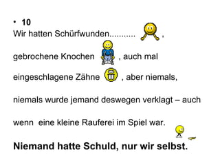 10 Wir hatten Schürfwunden...........  ,  gebrochene Knochen  , auch mal  eingeschlagene Zähne  , aber niemals,  niemals wurde jemand deswegen verklagt – auch  wenn  eine kleine Rauferei im Spiel war.  Niemand hatte Schuld, nur wir selbst. 