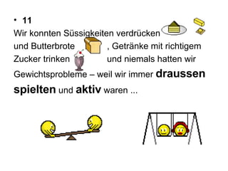 11 Wir konnten Süssigkeiten verdrücken  und Butterbrote  , Getränke mit richtigem  Zucker trinken  und niemals hatten wir  Gewichtsprobleme – weil wir immer  draussen   spielten   und  aktiv  waren ...  