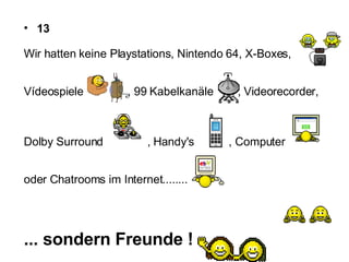 13 Wir hatten keine Playstations, Nintendo 64, X-Boxes,  Vídeospiele  , 99 Kabelkanäle  , Videorecorder,  Dolby Surround  , Handy's  , Computer oder Chatrooms im Internet........  ... sondern Freunde !   