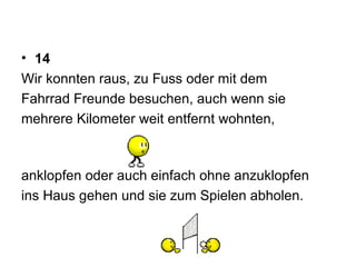 14 Wir konnten raus, zu Fuss oder mit dem  Fahrrad Freunde besuchen, auch wenn sie  mehrere Kilometer weit entfernt wohnten,  anklopfen oder auch einfach ohne anzuklopfen ins Haus gehen und sie zum Spielen abholen.  