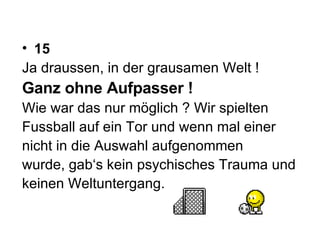 15 Ja draussen, in der grausamen Welt !  Ganz ohne Aufpasser !  Wie war das nur möglich ? Wir spielten  Fussball auf ein Tor und wenn mal einer  nicht in die Auswahl aufgenommen  wurde, gab‘s kein psychisches Trauma und  keinen Weltuntergang.  