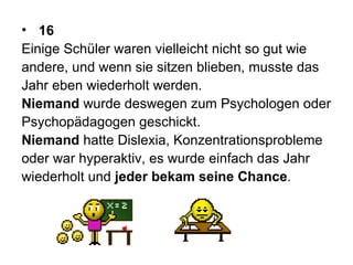 16 Einige Schüler waren vielleicht nicht so gut wie  andere, und wenn sie sitzen blieben, musste das  Jahr eben wiederholt werden.  Niemand  wurde deswegen zum Psychologen oder  Psychopädagogen geschickt.  Niemand  hatte Dislexia, Konzentrationsprobleme oder war hyperaktiv, es wurde einfach das Jahr  wiederholt und  jeder bekam seine Chance .  