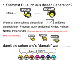 Stammst Du auch aus dieser Generation? Fifties.....  ........ Wenn ja, dann schicke dieses Mail  an Deine  gleichaltrigen  Freunde,   auch an (Deine) Kinder, Nichten,  Neffen, Patenkinder   (Du musst aber nicht, es passiert absolut gar nichts,  wenn Du‘s nicht tust ;-)   damit sie sehen wie's "damals" war............ 