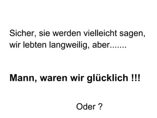 Sicher, sie werden vielleicht sagen,  wir lebten langweilig, aber.......  Mann, waren wir glücklich !!!     Oder ? 