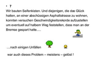 7 Wir bauten Seifenkisten. Und diejenigen, die das Glück  hatten, an einer abschüssigen Asphaltstrasse zu wohnen,  konnten versuchen Geschwindigkeitsrekorde aufzustellen  um eventuell auf halbem Weg feststellen, dass man an der  Bremse gespart hatte..... ....nach einigen Unfällen  war auch dieses Problem – meistens – gelöst ! 