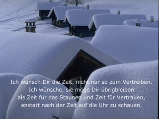 Ich wünsch Dir die Zeit, nicht nur so zum Vertreiben.
        Ich wünsche, sie möge Dir übrigbleiben
   als Zeit für das Staunen und Zeit für Vertrauen,
    anstatt nach der Zeit auf die Uhr zu schauen.
 