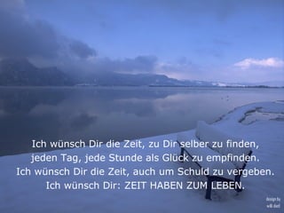 Ich wünsch Dir die Zeit, zu Dir selber zu finden,
   jeden Tag, jede Stunde als Glück zu empfinden.
Ich wünsch Dir die Zeit, auch um Schuld zu vergeben.
      Ich wünsch Dir: ZEIT HABEN ZUM LEBEN.
                                                  design by
                                                  willi dietl
 