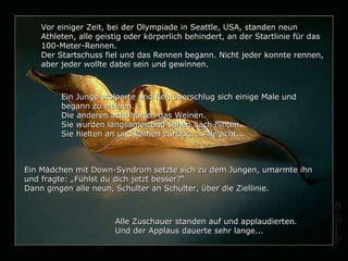 Vor einiger Zeit, bei der Olympiade in Seattle, USA, standen neun Athleten, alle geistig oder körperlich behindert, an der Startlinie für das 100-Meter-Rennen. Der Startschuss fiel und das Rennen begann. Nicht jeder konnte rennen, aber jeder wollte dabei sein und gewinnen. Ein Junge stolperte und fiel, überschlug sich einige Male und begann zu weinen. Die anderen acht hörten das Weinen. Sie wurden langsamer und sahen nach hinten. Sie hielten an und kamen zurück...  Alle acht... Ein Mädchen mit Down-Syndrom setzte sich  zu dem Jungen , umarmte ihn und fragte: „Fühlst du dich  jetzt  besser?“ Dann gingen alle neun ,  Schulter an Schulter ,   übe r  die  Ziellinie. Alle Zuschauer standen auf und applaudierten.  Und der Applaus dauerte sehr lange... 
