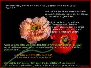 Die Menschen, die dies miterlebt haben, erzählen noch immer davon. Warum? Weil wir alle tief in uns wissen, dass das Wichtigste im Leben weit mehr ist, als  nur  für  sich  selbst zu gewinnen. Das Wichtigste im Leben ist, anderen  Menschen  beim Gewinnen zu helfen.  Selbst wenn das bedeutet,  dass wir selbst  langsamer werden und  dies den Verlauf  unser es  eigene n  Wettrennen s  änder t . Wenn Du diese eMail weiter sendest, tragen wir vielleicht dazu bei, dass wir selbst und immer mehr Menschen  dem Weg des  Herzen s  folgen und einfach glücklich sind... „ Eine Kerze verliert nichts, wenn man mit ihr eine andere Kerze anzündet . “ W ie hast Du Dich entschieden? Lässt Du dies e   Botschaft  ver kümmer n   oder  aufblühen und wachsen, indem  Du  sie   mit anderen Menschen teilst ? 