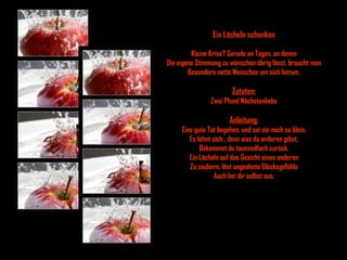 Ein Lächeln schenken Kleine Krise? Gerade an Tagen, an denen Die eigene Stimmung zu wünschen übrig lässt, braucht man Besonders nette Menschen um sich herum. Zutaten: Zwei Pfund Nächstenliebe Anleitung: Eine gute Tat begehen, und sei sie noch so klein. Es lohnt sich , denn was du anderen gibst, Bekommst du tausendfach zurück. Ein Lächeln auf das Gesicht eines anderen Zu zaubern, löst ungeahnte Glücksgefühle Auch bei dir selbst aus. 