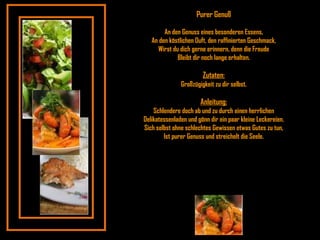 Purer Genuß An den Genuss eines besonderen Essens, An den köstlichen Duft, den raffinierten Geschmack, Wirst du dich gerne erinnern, denn die Freude Bleibt dir noch lange erhalten. Zutaten: Großzügigkeit zu dir selbst. Anleitung: Schlendere doch ab und zu durch einen herrlichen Delikatessenladen und gönn dir ein paar kleine Leckereien. Sich selbst ohne schlechtes Gewissen etwas Gutes zu tun, Ist purer Genuss und streichelt die Seele. 